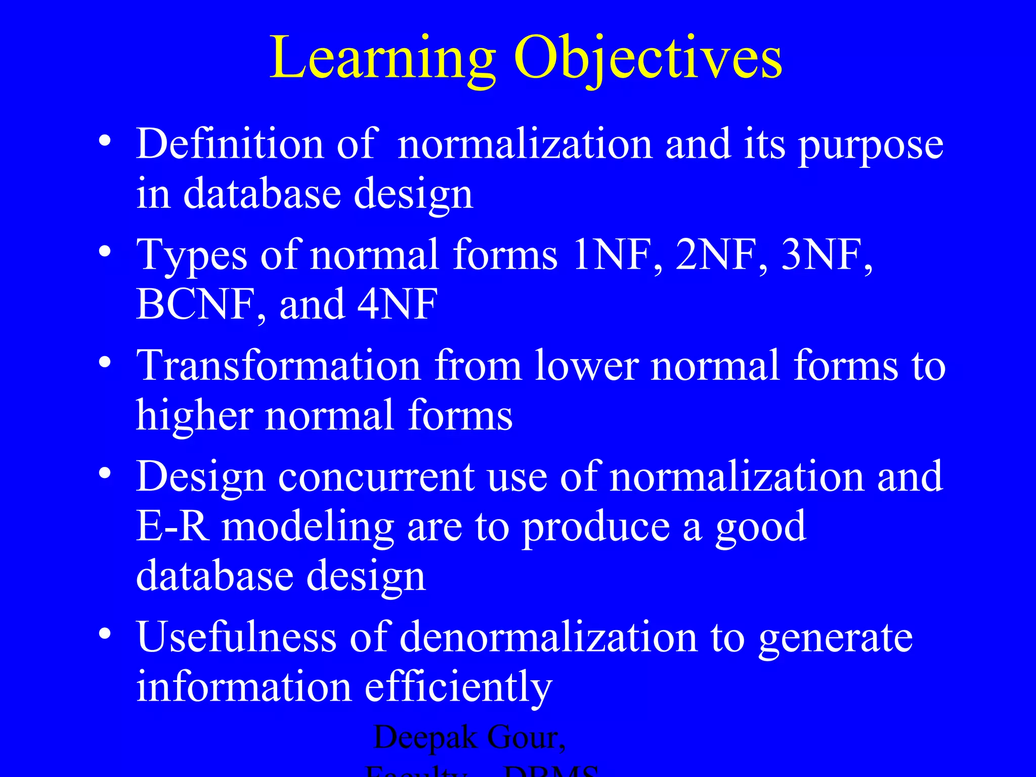 Learning Objectives
• Definition of normalization and its purpose
in database design
• Types of normal forms 1NF, 2NF, 3NF,
BCNF, and 4NF
• Transformation from lower normal forms to
higher normal forms
• Design concurrent use of normalization and
E-R modeling are to produce a good
database design
• Usefulness of denormalization to generate
information efficiently
Deepak Gour,

 