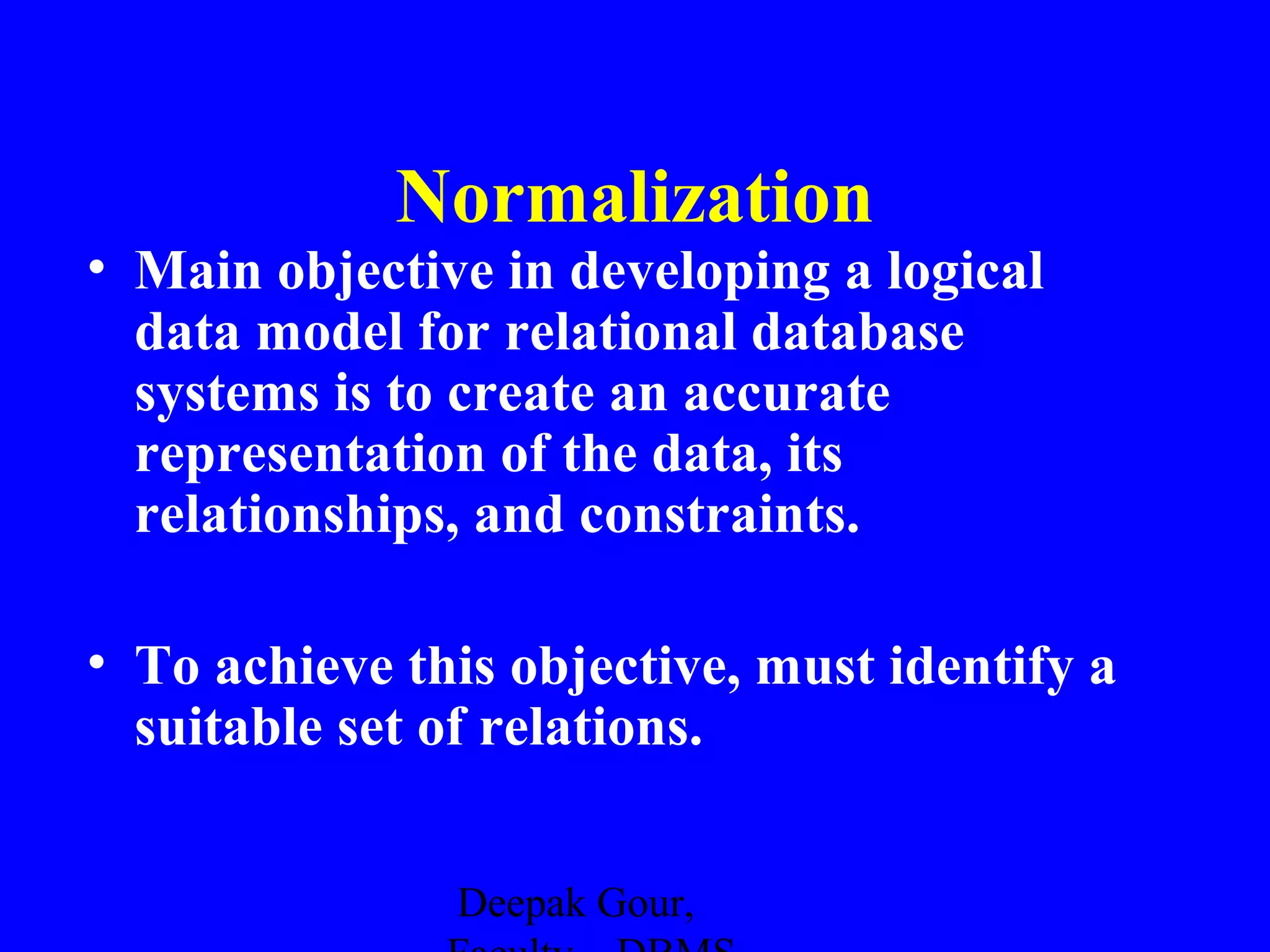 Normalization
• Main objective in developing a logical
data model for relational database
systems is to create an accurate
representation of the data, its
relationships, and constraints.
• To achieve this objective, must identify a
suitable set of relations.
Deepak Gour,

 