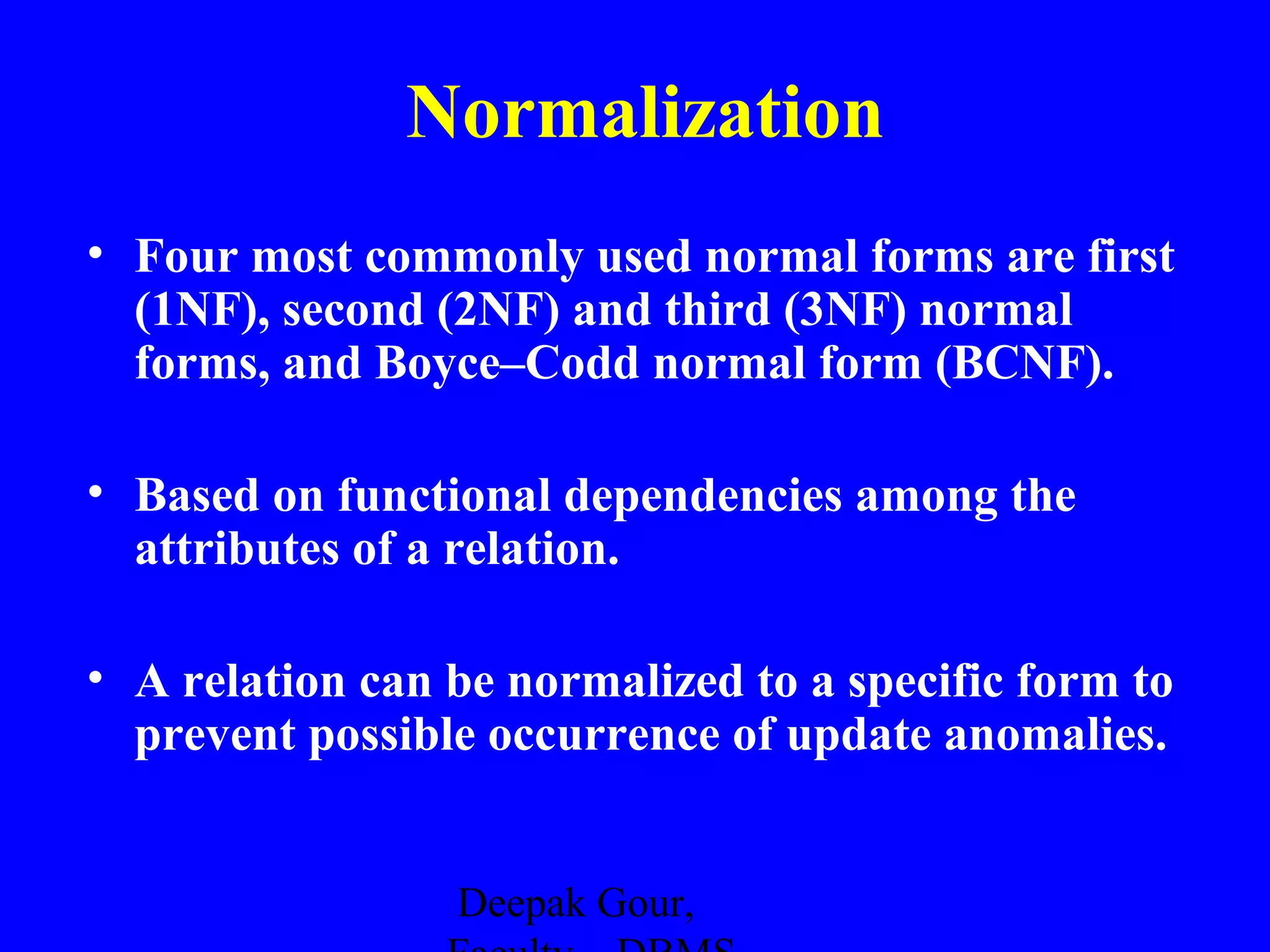 Normalization
• Four most commonly used normal forms are first
(1NF), second (2NF) and third (3NF) normal
forms, and Boyce–Codd normal form (BCNF).
• Based on functional dependencies among the
attributes of a relation.
• A relation can be normalized to a specific form to
prevent possible occurrence of update anomalies.
Deepak Gour,

 