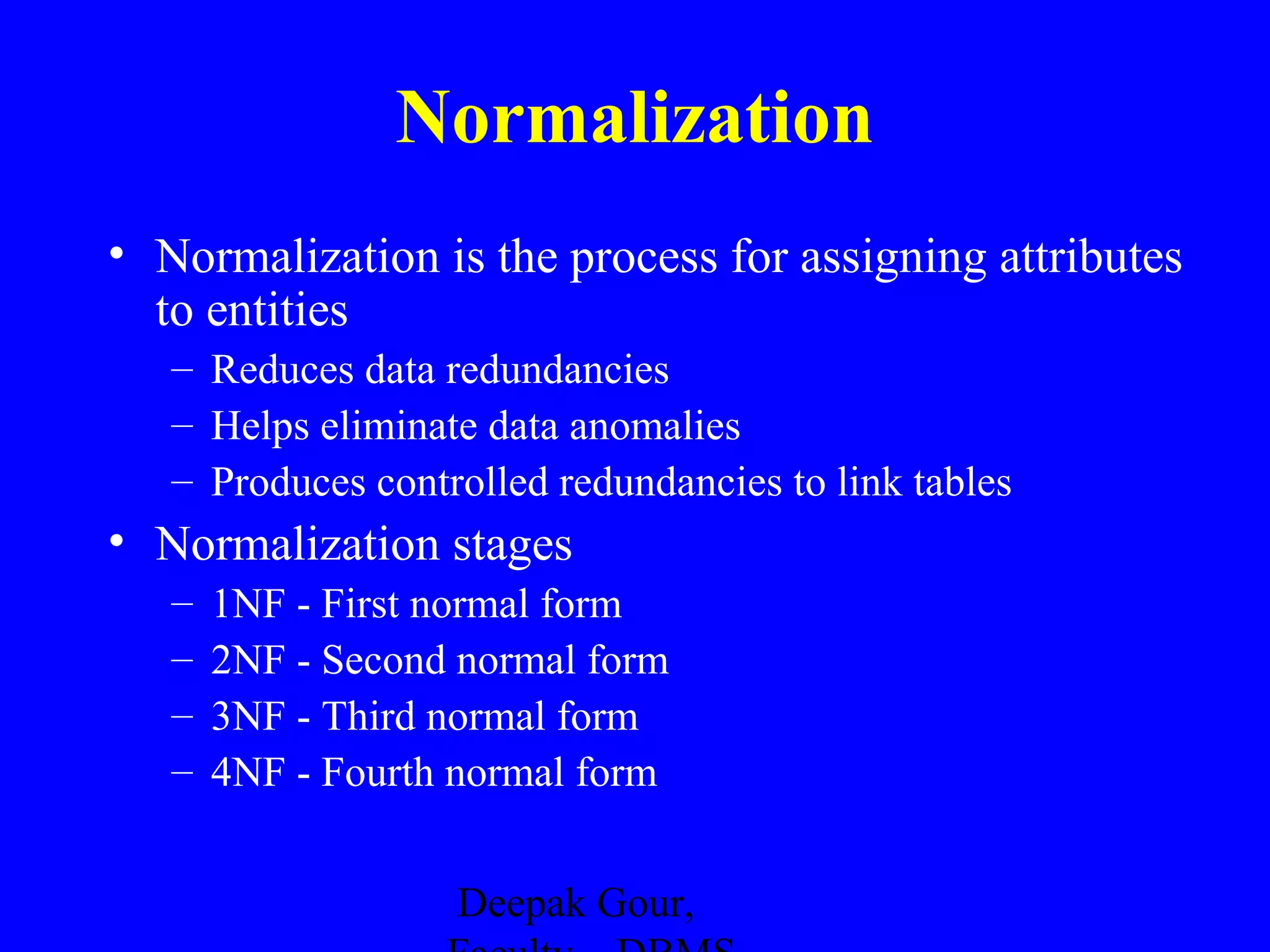Normalization
• Normalization is the process for assigning attributes
to entities
– Reduces data redundancies
– Helps eliminate data anomalies
– Produces controlled redundancies to link tables

• Normalization stages
–
–
–
–

1NF - First normal form
2NF - Second normal form
3NF - Third normal form
4NF - Fourth normal form
Deepak Gour,

 