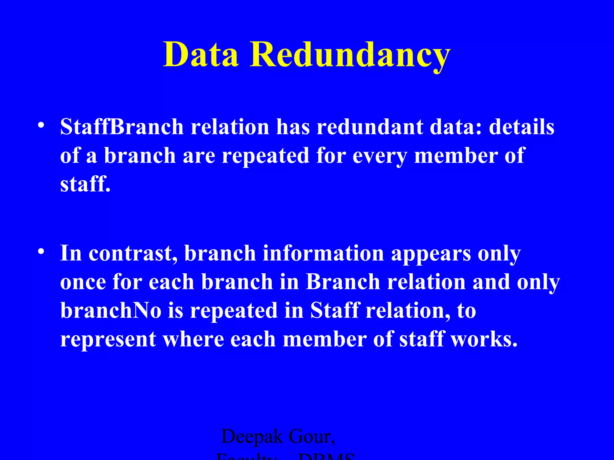 Data Redundancy
• StaffBranch relation has redundant data: details
of a branch are repeated for every member of
staff.
• In contrast, branch information appears only
once for each branch in Branch relation and only
branchNo is repeated in Staff relation, to
represent where each member of staff works.

Deepak Gour,

 
