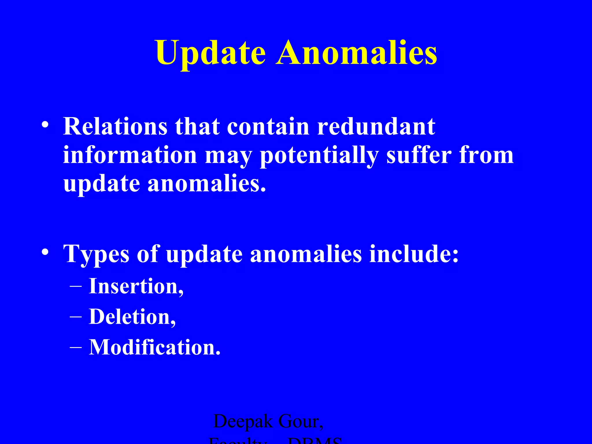 Update Anomalies
• Relations that contain redundant
information may potentially suffer from
update anomalies.
• Types of update anomalies include:
– Insertion,
– Deletion,
– Modification.
Deepak Gour,

 