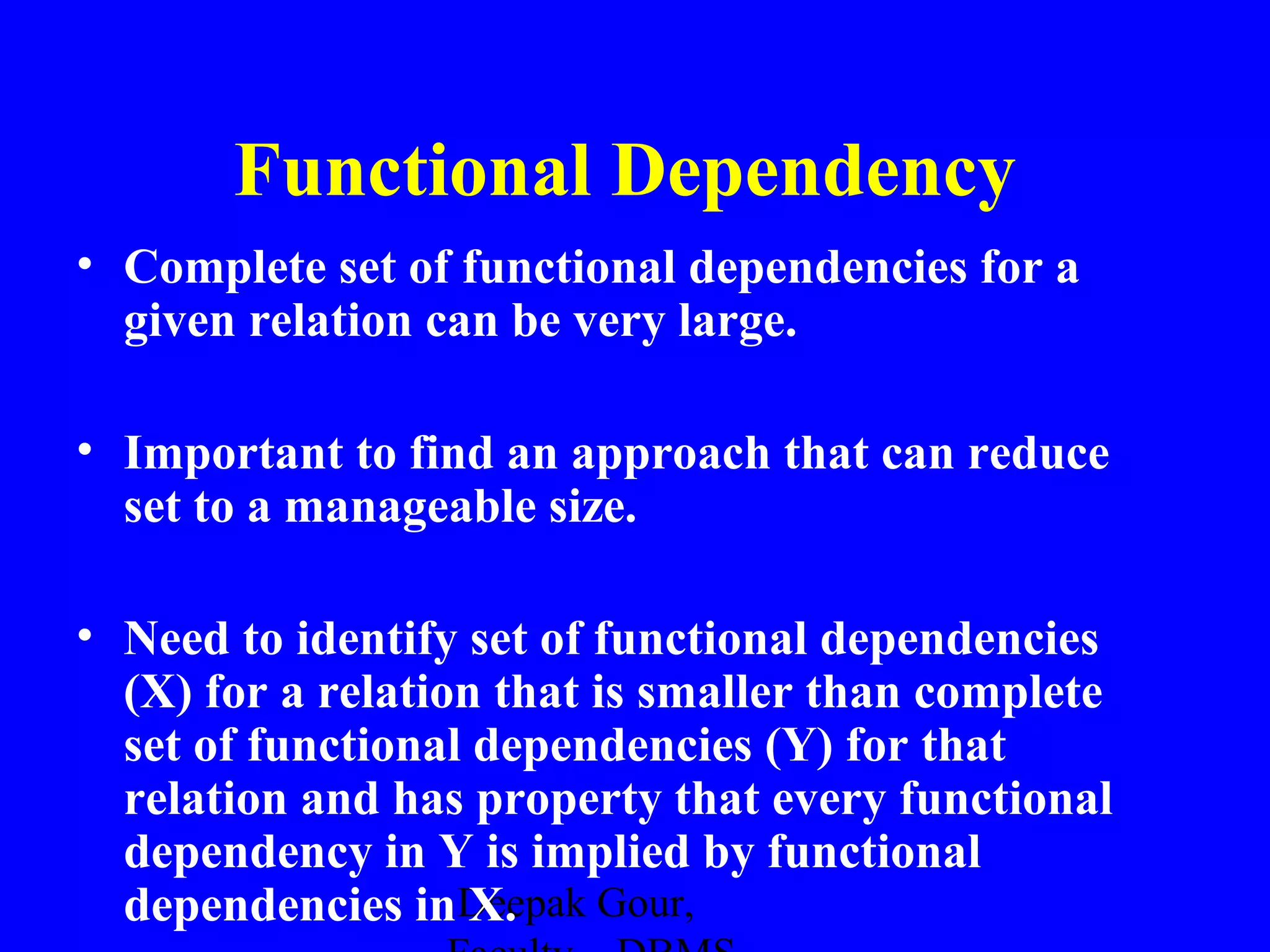 Functional Dependency
• Complete set of functional dependencies for a
given relation can be very large.
• Important to find an approach that can reduce
set to a manageable size.
• Need to identify set of functional dependencies
(X) for a relation that is smaller than complete
set of functional dependencies (Y) for that
relation and has property that every functional
dependency in Y is implied by functional
dependencies inDeepak Gour,
X.

 