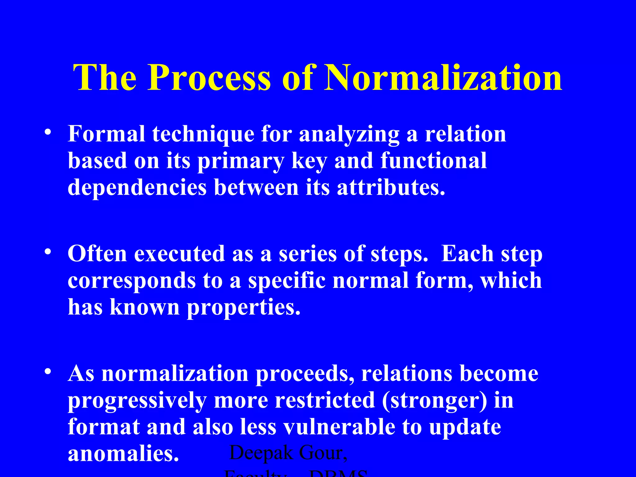 The Process of Normalization
• Formal technique for analyzing a relation
based on its primary key and functional
dependencies between its attributes.
• Often executed as a series of steps. Each step
corresponds to a specific normal form, which
has known properties.
• As normalization proceeds, relations become
progressively more restricted (stronger) in
format and also less vulnerable to update
Deepak Gour,
anomalies.

 