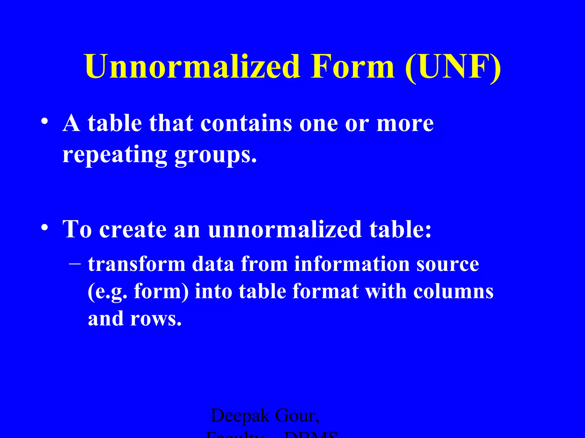 Unnormalized Form (UNF)
• A table that contains one or more
repeating groups.
• To create an unnormalized table:
– transform data from information source
(e.g. form) into table format with columns
and rows.

Deepak Gour,

 