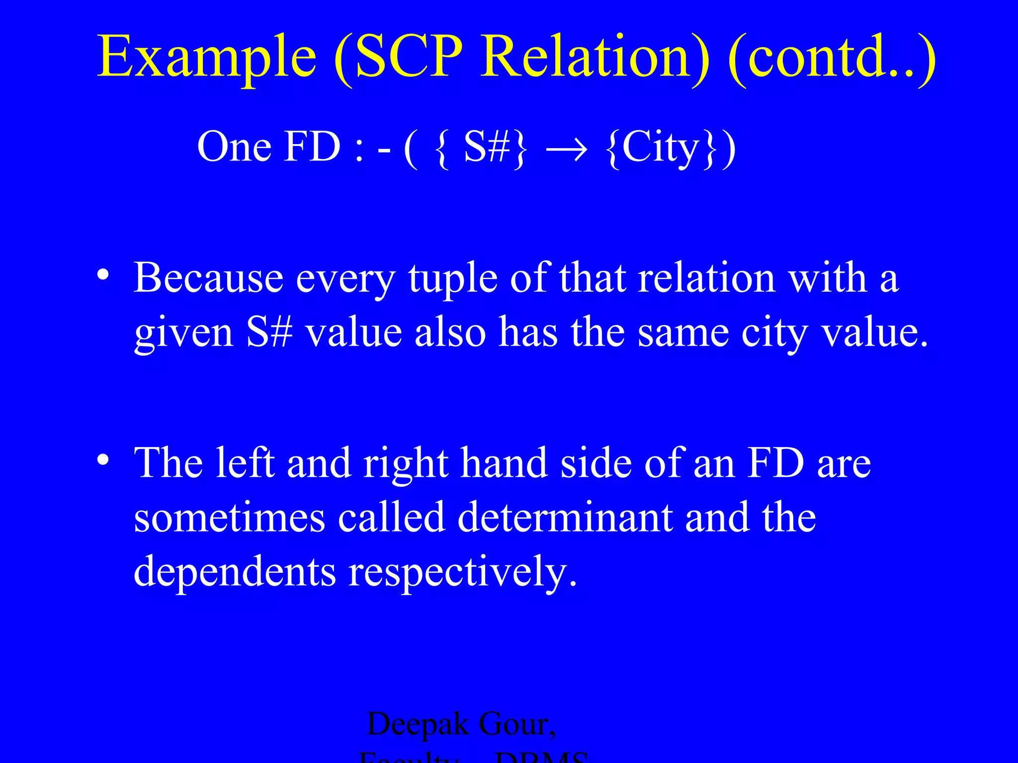 Example (SCP Relation) (contd..)
One FD : - ( { S#} → {City})
• Because every tuple of that relation with a
given S# value also has the same city value.
• The left and right hand side of an FD are
sometimes called determinant and the
dependents respectively.
Deepak Gour,

 