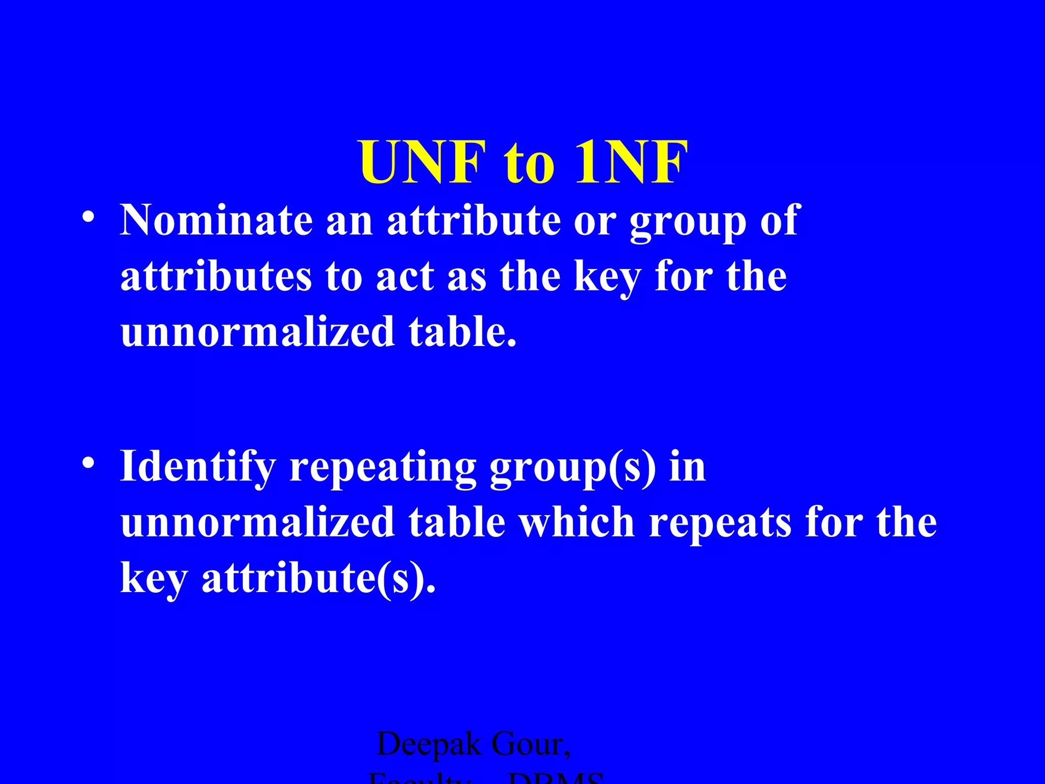 UNF to 1NF

• Nominate an attribute or group of
attributes to act as the key for the
unnormalized table.
• Identify repeating group(s) in
unnormalized table which repeats for the
key attribute(s).

Deepak Gour,

 