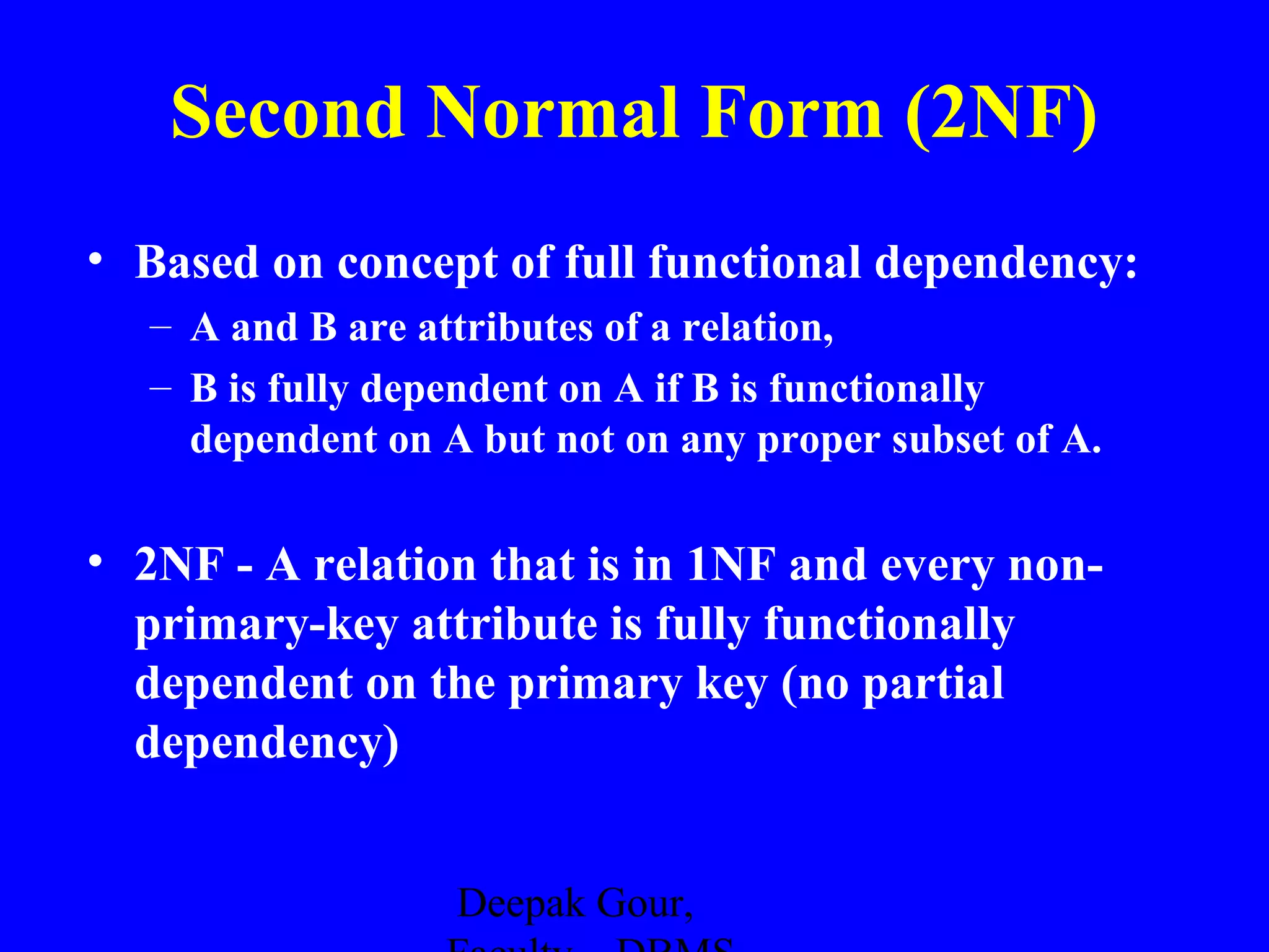 Second Normal Form (2NF)
• Based on concept of full functional dependency:
– A and B are attributes of a relation,
– B is fully dependent on A if B is functionally
dependent on A but not on any proper subset of A.

• 2NF - A relation that is in 1NF and every nonprimary-key attribute is fully functionally
dependent on the primary key (no partial
dependency)
Deepak Gour,

 