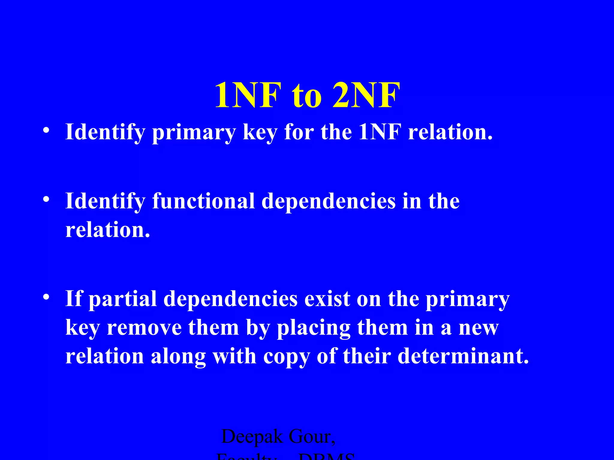 1NF to 2NF
• Identify primary key for the 1NF relation.
• Identify functional dependencies in the
relation.
• If partial dependencies exist on the primary
key remove them by placing them in a new
relation along with copy of their determinant.
Deepak Gour,

 