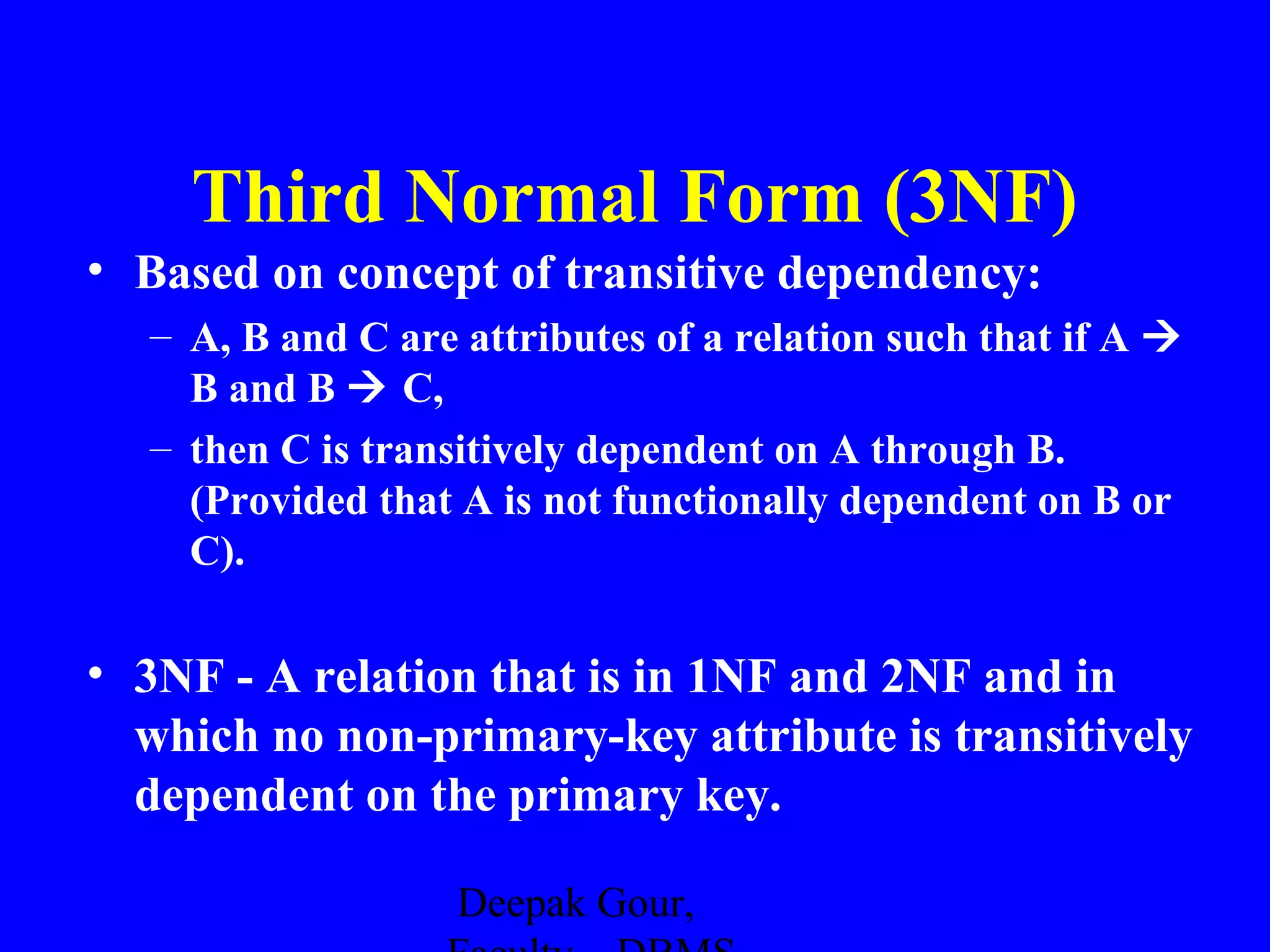 Third Normal Form (3NF)
• Based on concept of transitive dependency:
– A, B and C are attributes of a relation such that if A 
B and B  C,
– then C is transitively dependent on A through B.
(Provided that A is not functionally dependent on B or
C).

• 3NF - A relation that is in 1NF and 2NF and in
which no non-primary-key attribute is transitively
dependent on the primary key.
Deepak Gour,

 