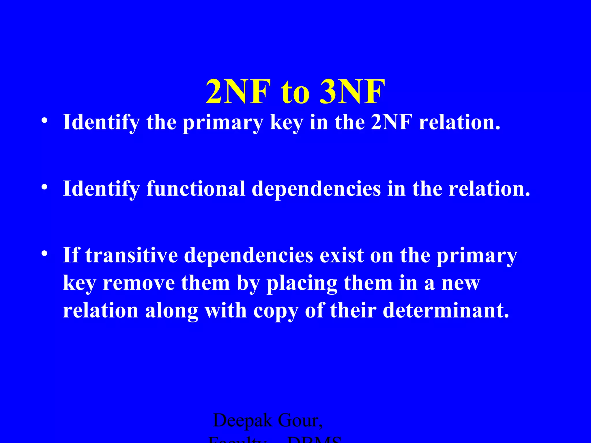2NF to 3NF
• Identify the primary key in the 2NF relation.
• Identify functional dependencies in the relation.
• If transitive dependencies exist on the primary
key remove them by placing them in a new
relation along with copy of their determinant.

Deepak Gour,

 