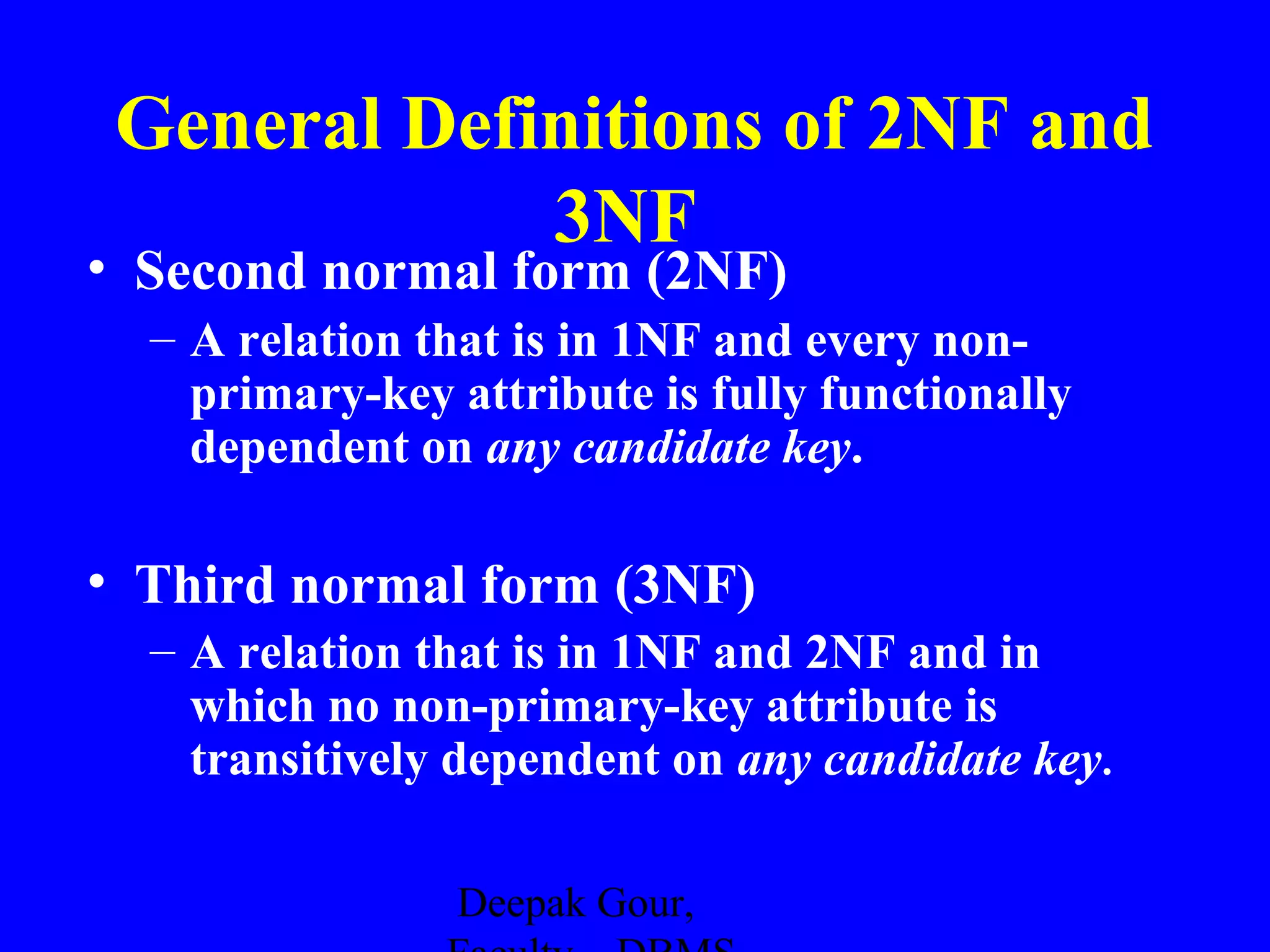General Definitions of 2NF and
3NF

• Second normal form (2NF)

– A relation that is in 1NF and every nonprimary-key attribute is fully functionally
dependent on any candidate key.

• Third normal form (3NF)
– A relation that is in 1NF and 2NF and in
which no non-primary-key attribute is
transitively dependent on any candidate key.
Deepak Gour,

 