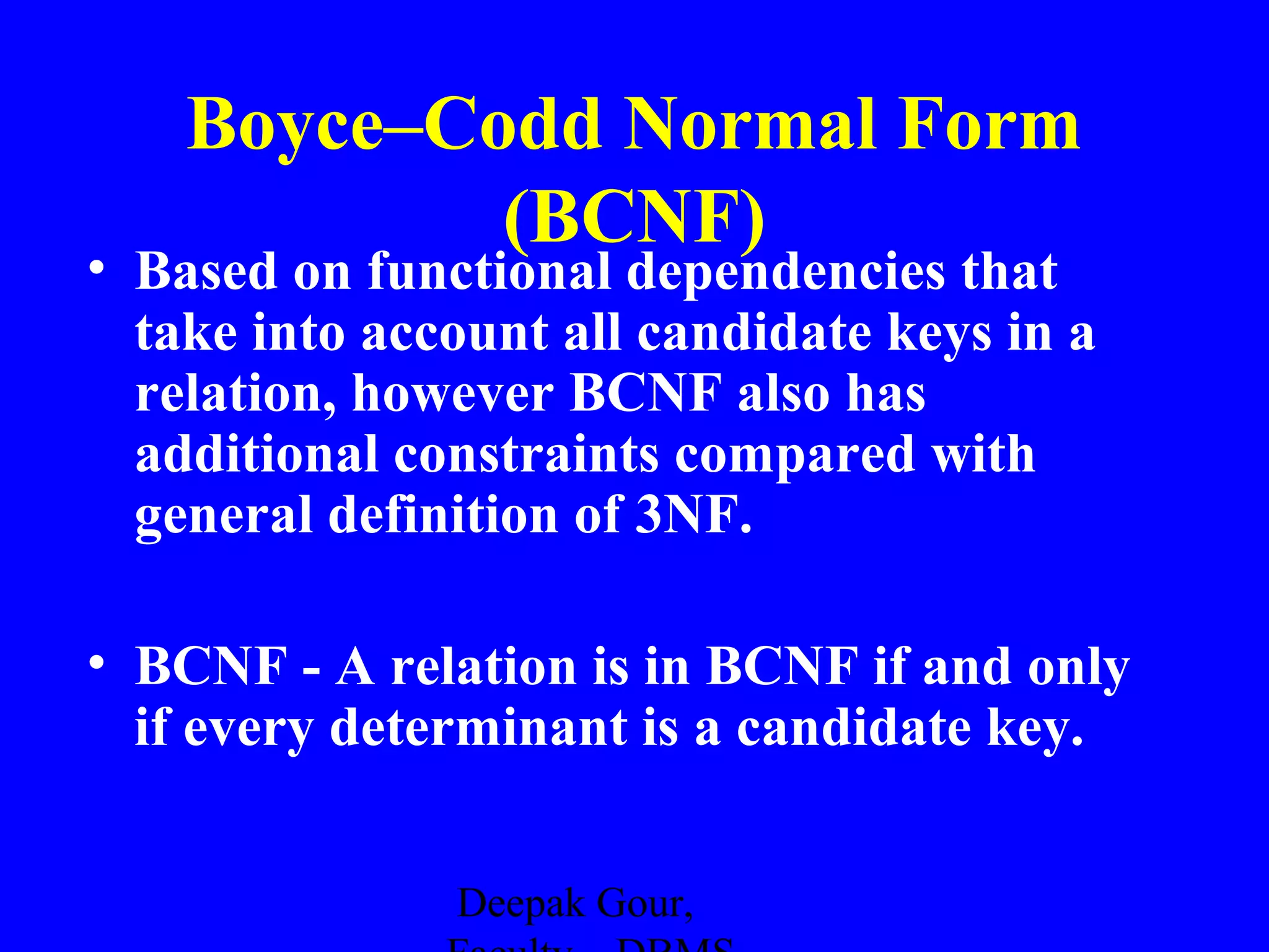 Boyce–Codd Normal Form
(BCNF)

• Based on functional dependencies that
take into account all candidate keys in a
relation, however BCNF also has
additional constraints compared with
general definition of 3NF.
• BCNF - A relation is in BCNF if and only
if every determinant is a candidate key.
Deepak Gour,

 
