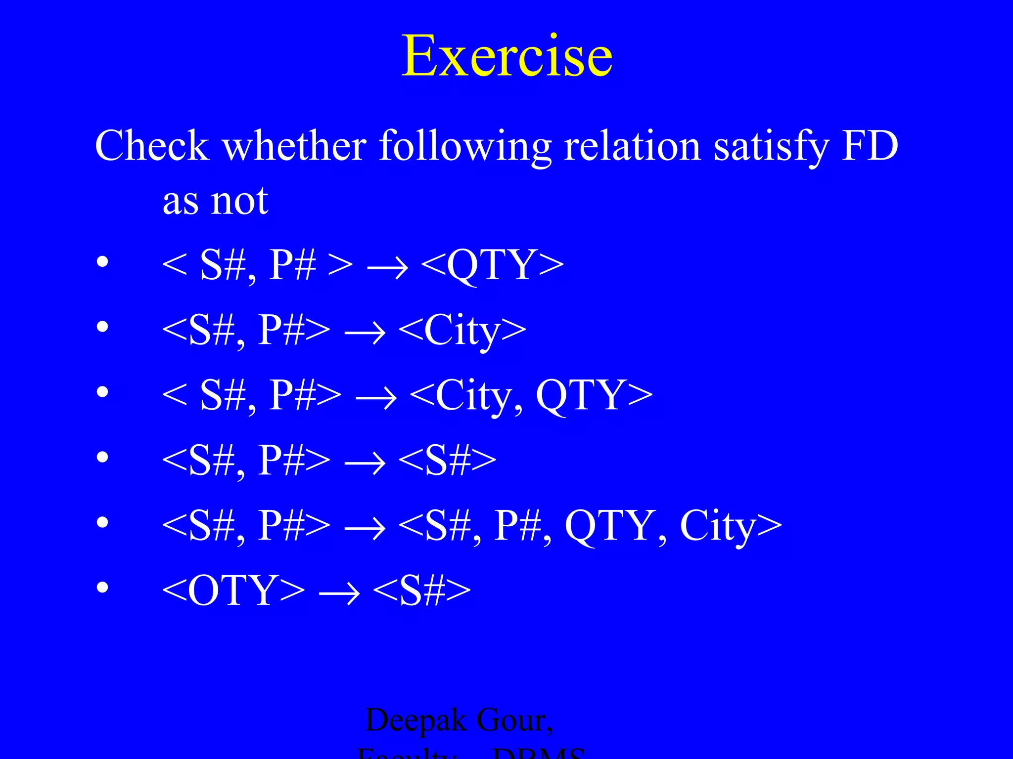 Exercise
Check whether following relation satisfy FD
as not
• < S#, P# > → <QTY>
• <S#, P#> → <City>
• < S#, P#> → <City, QTY>
• <S#, P#> → <S#>
• <S#, P#> → <S#, P#, QTY, City>
• <OTY> → <S#>
Deepak Gour,

 