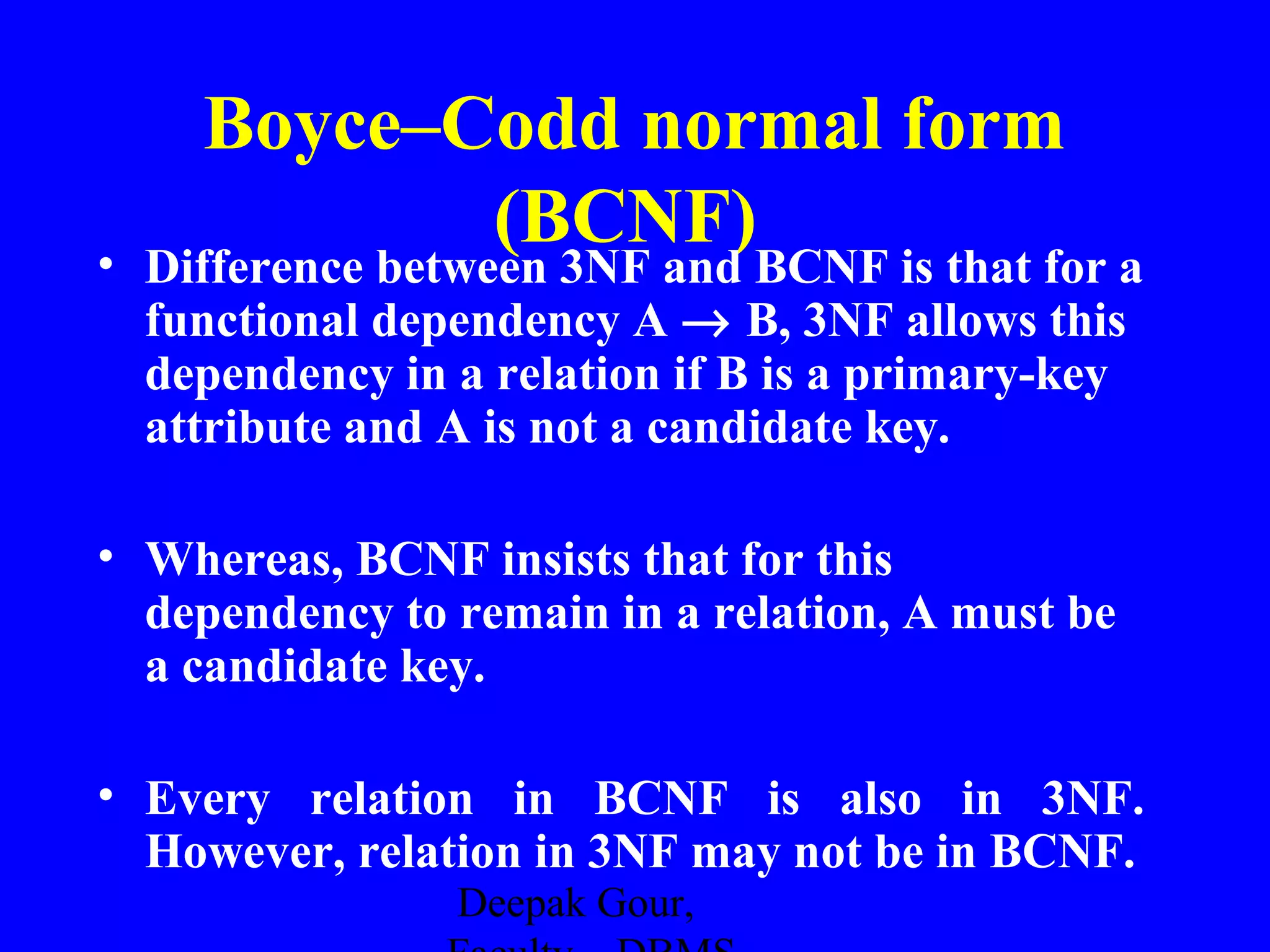Boyce–Codd normal form
(BCNF)

• Difference between 3NF and BCNF is that for a
functional dependency A → B, 3NF allows this
dependency in a relation if B is a primary-key
attribute and A is not a candidate key.
• Whereas, BCNF insists that for this
dependency to remain in a relation, A must be
a candidate key.
• Every relation in BCNF is also in 3NF.
However, relation in 3NF may not be in BCNF.
Deepak Gour,

 