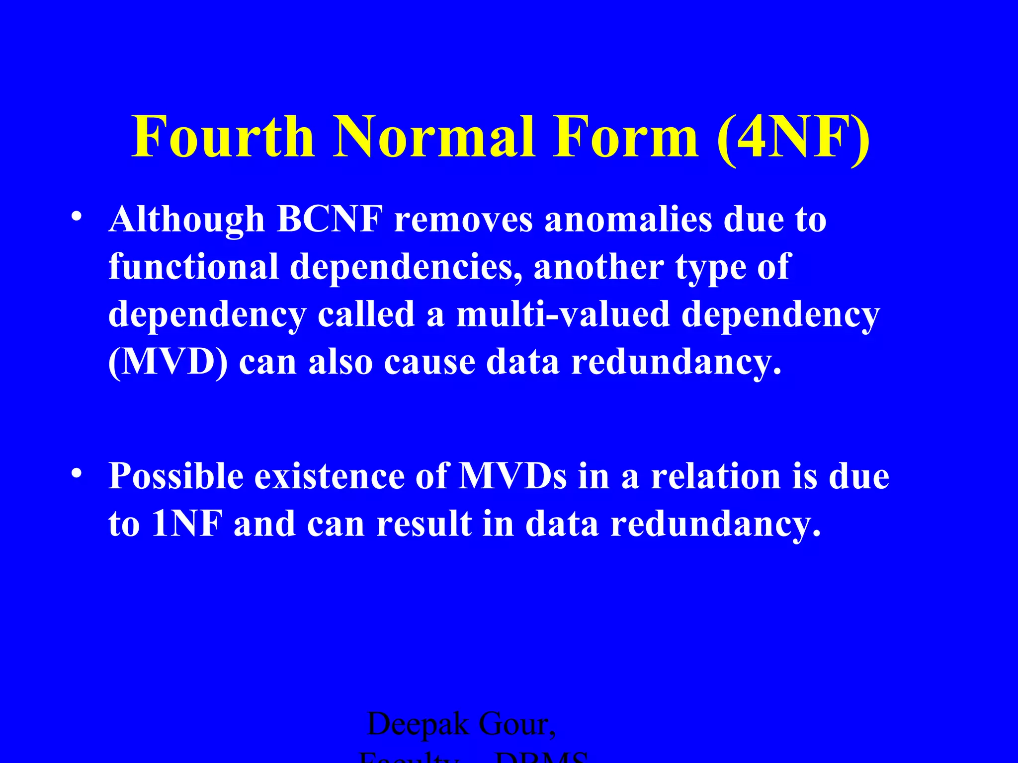 Fourth Normal Form (4NF)
• Although BCNF removes anomalies due to
functional dependencies, another type of
dependency called a multi-valued dependency
(MVD) can also cause data redundancy.
• Possible existence of MVDs in a relation is due
to 1NF and can result in data redundancy.

Deepak Gour,

 