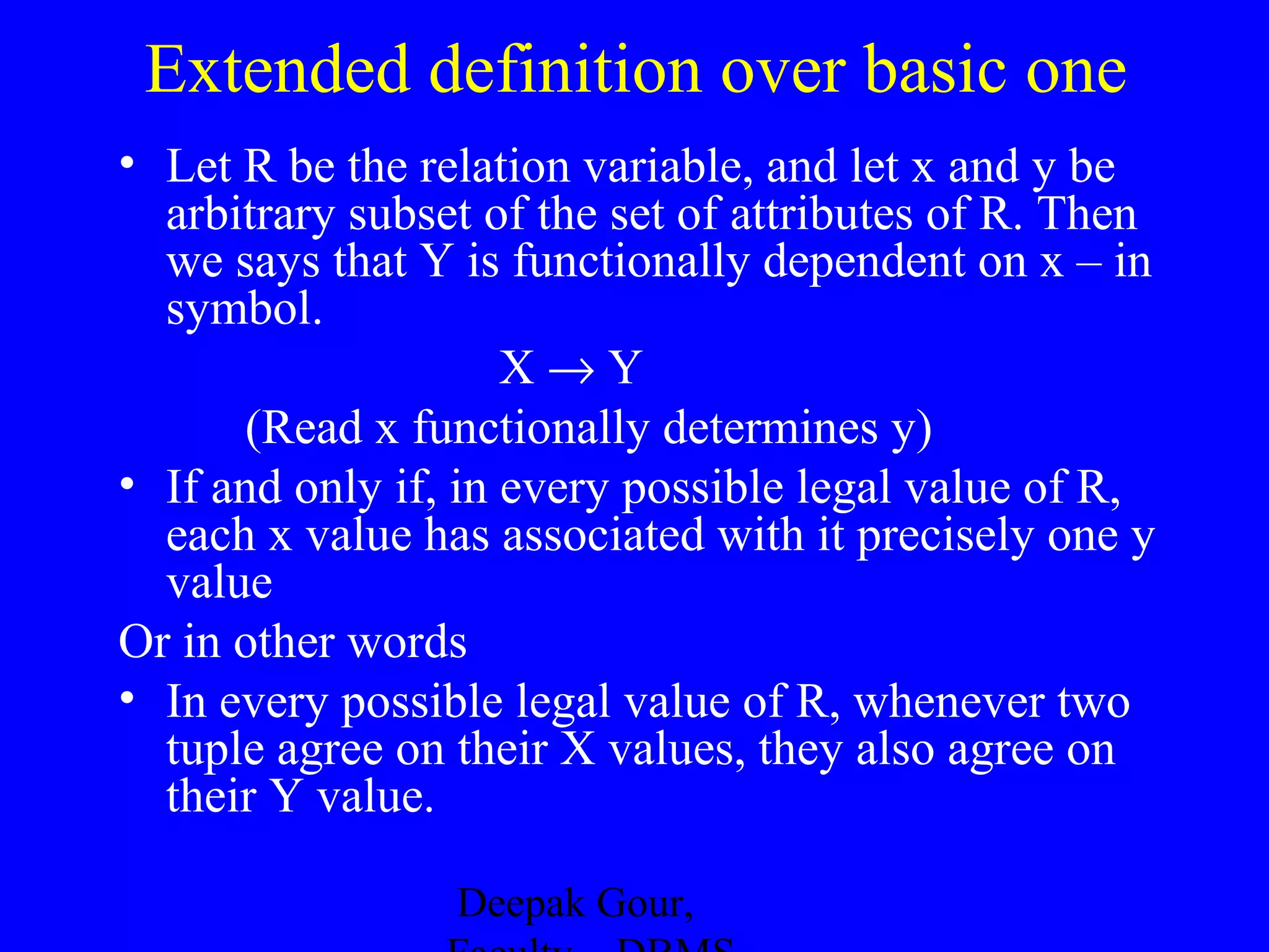 Extended definition over basic one
• Let R be the relation variable, and let x and y be
arbitrary subset of the set of attributes of R. Then
we says that Y is functionally dependent on x – in
symbol.
X→Y
(Read x functionally determines y)
• If and only if, in every possible legal value of R,
each x value has associated with it precisely one y
value
Or in other words
• In every possible legal value of R, whenever two
tuple agree on their X values, they also agree on
their Y value.
Deepak Gour,

 