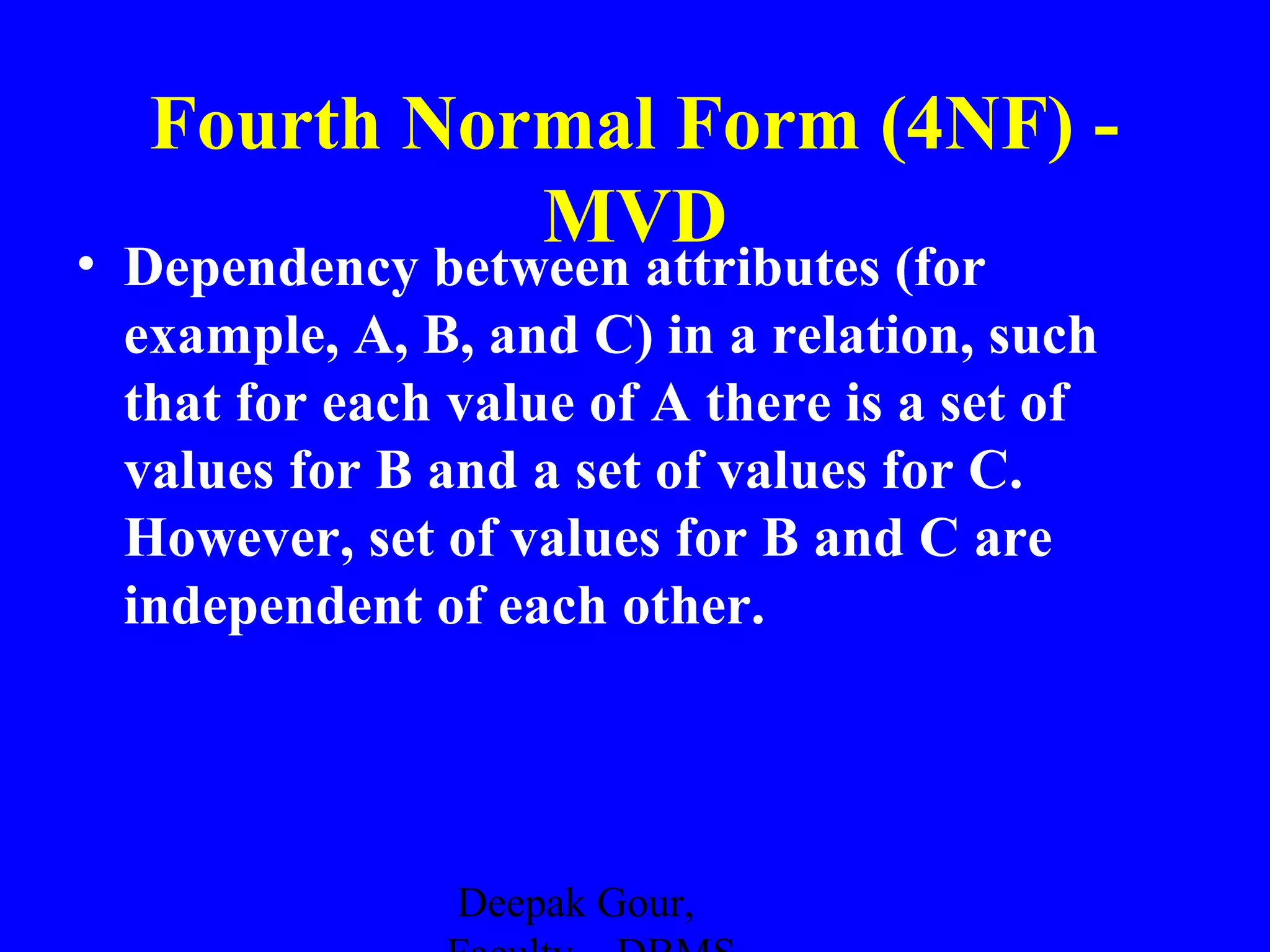 Fourth Normal Form (4NF) MVD

• Dependency between attributes (for
example, A, B, and C) in a relation, such
that for each value of A there is a set of
values for B and a set of values for C.
However, set of values for B and C are
independent of each other.

Deepak Gour,

 