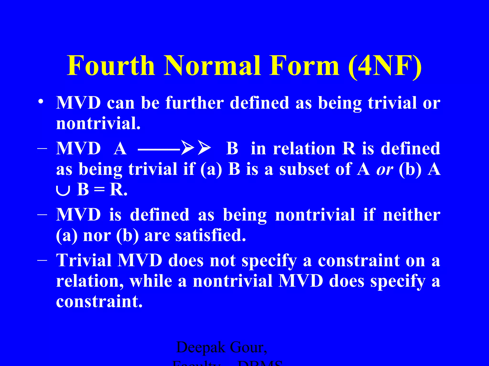 Fourth Normal Form (4NF)
• MVD can be further defined as being trivial or
nontrivial.
– MVD A  B in relation R is defined
as being trivial if (a) B is a subset of A or (b) A
∪ B = R.
– MVD is defined as being nontrivial if neither
(a) nor (b) are satisfied.
– Trivial MVD does not specify a constraint on a
relation, while a nontrivial MVD does specify a
constraint.
Deepak Gour,

 
