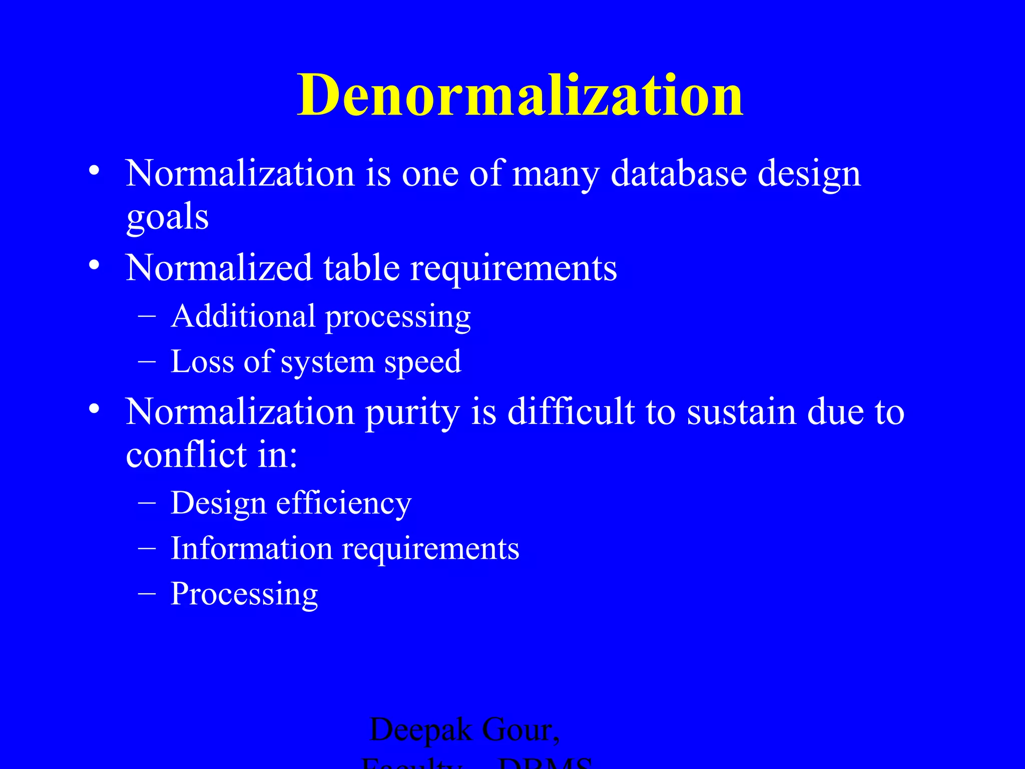 Denormalization
• Normalization is one of many database design
goals
• Normalized table requirements
– Additional processing
– Loss of system speed

• Normalization purity is difficult to sustain due to
conflict in:
– Design efficiency
– Information requirements
– Processing

Deepak Gour,

 
