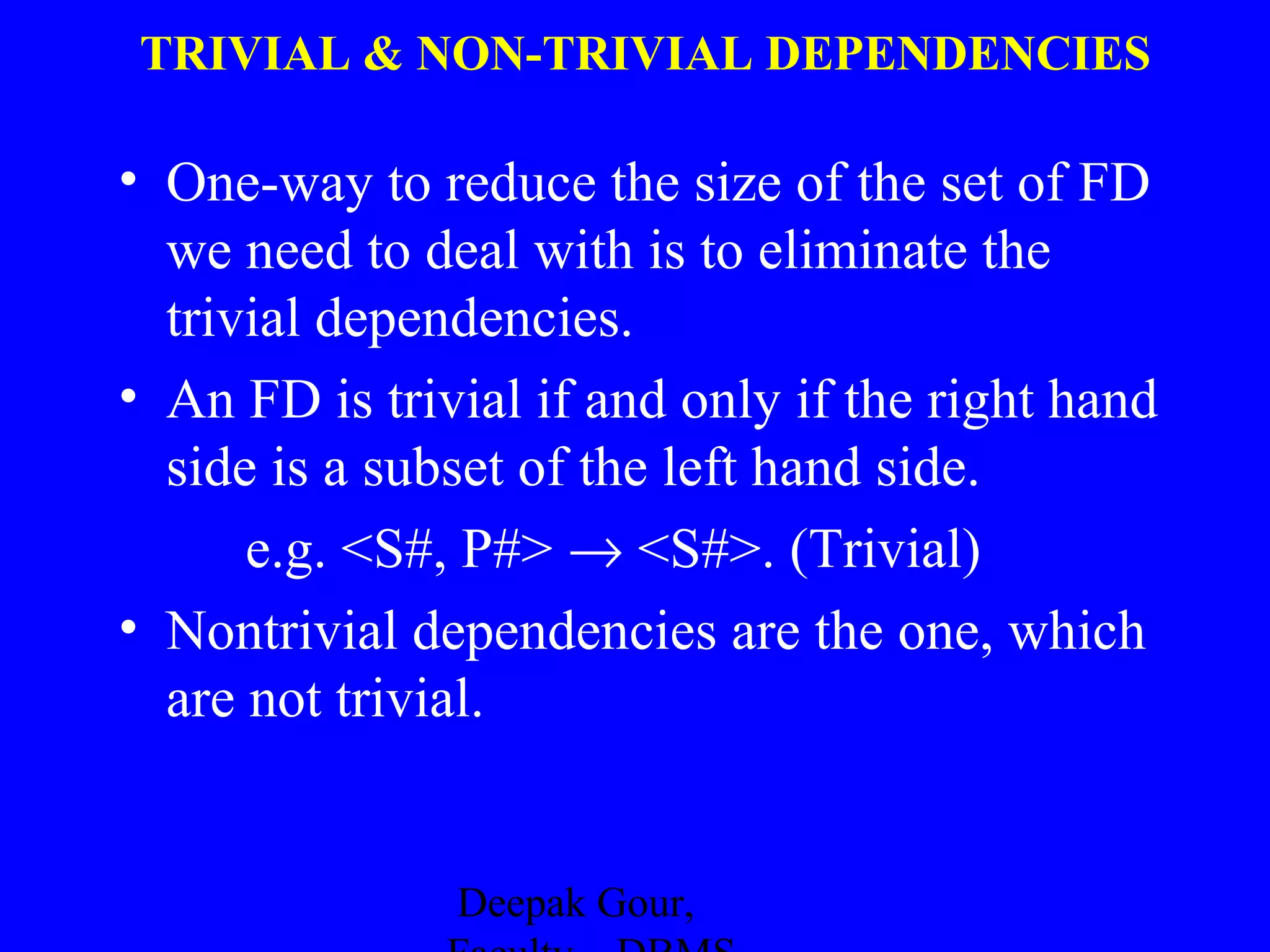 TRIVIAL & NON-TRIVIAL DEPENDENCIES

• One-way to reduce the size of the set of FD
we need to deal with is to eliminate the
trivial dependencies.
• An FD is trivial if and only if the right hand
side is a subset of the left hand side.
e.g. <S#, P#> → <S#>. (Trivial)
• Nontrivial dependencies are the one, which
are not trivial.

Deepak Gour,

 