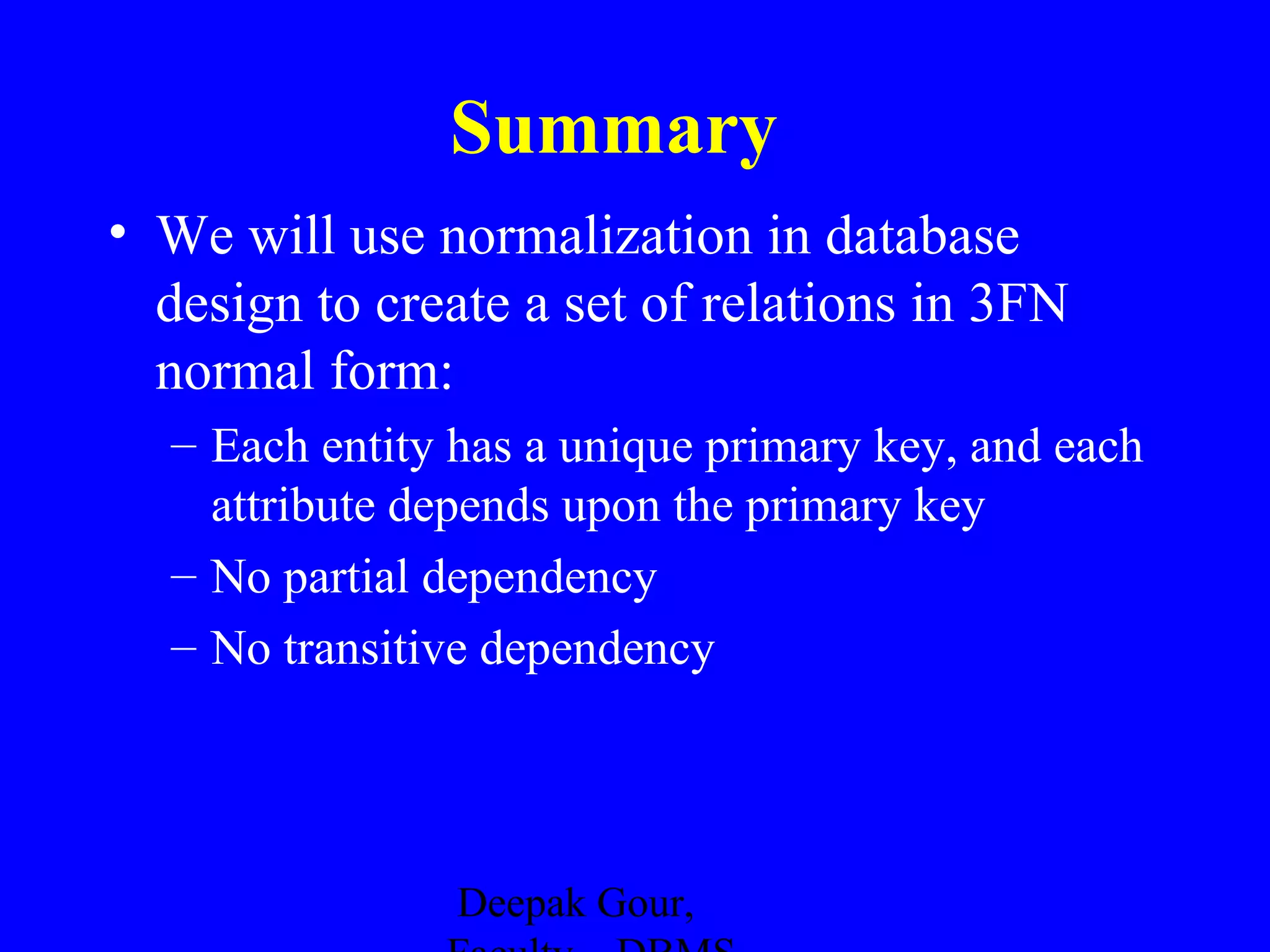 Summary
• We will use normalization in database
design to create a set of relations in 3FN
normal form:
– Each entity has a unique primary key, and each
attribute depends upon the primary key
– No partial dependency
– No transitive dependency

Deepak Gour,

 