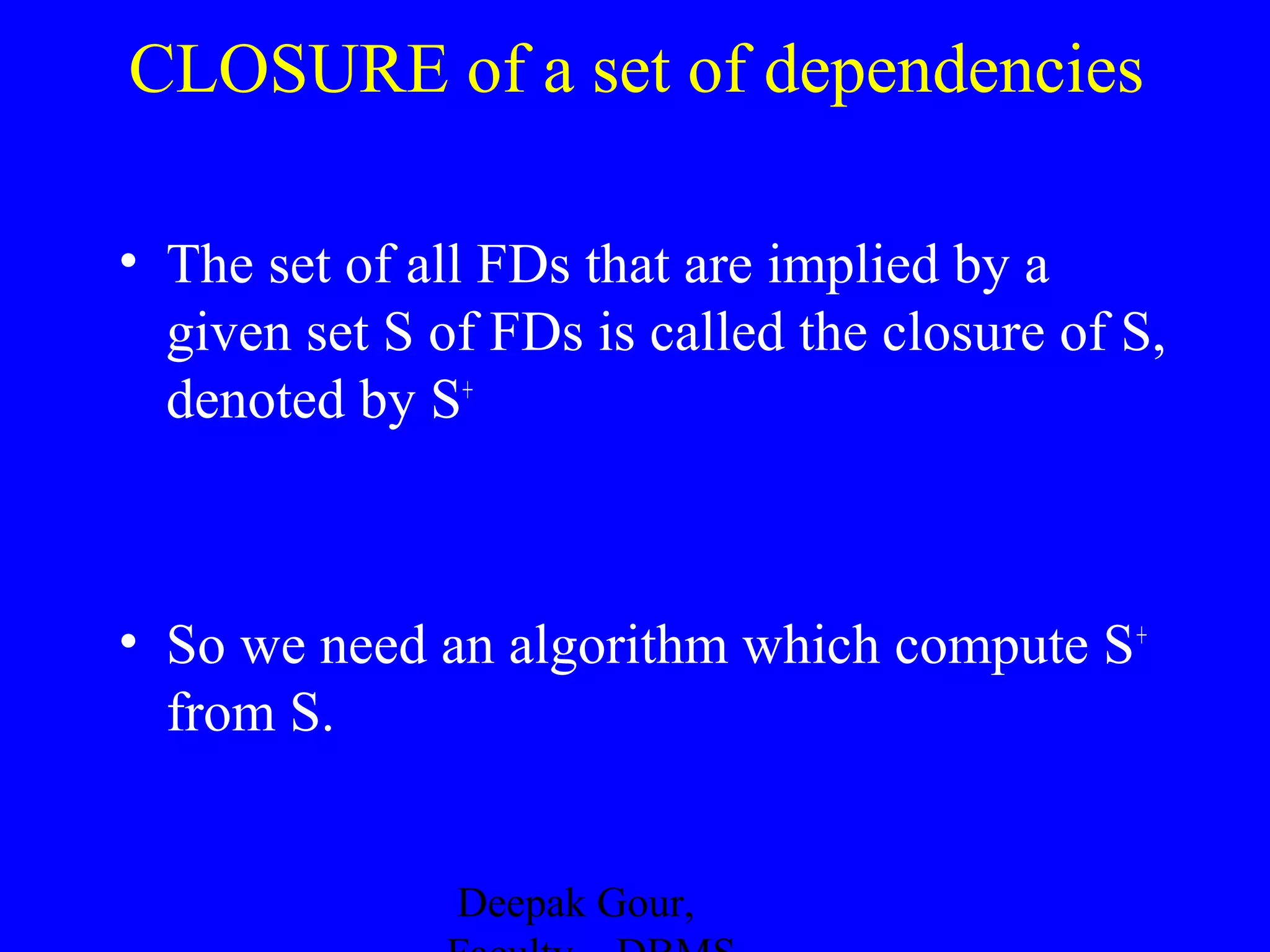 CLOSURE of a set of dependencies
• The set of all FDs that are implied by a
given set S of FDs is called the closure of S,
denoted by S+

• So we need an algorithm which compute S +
from S.
Deepak Gour,

 