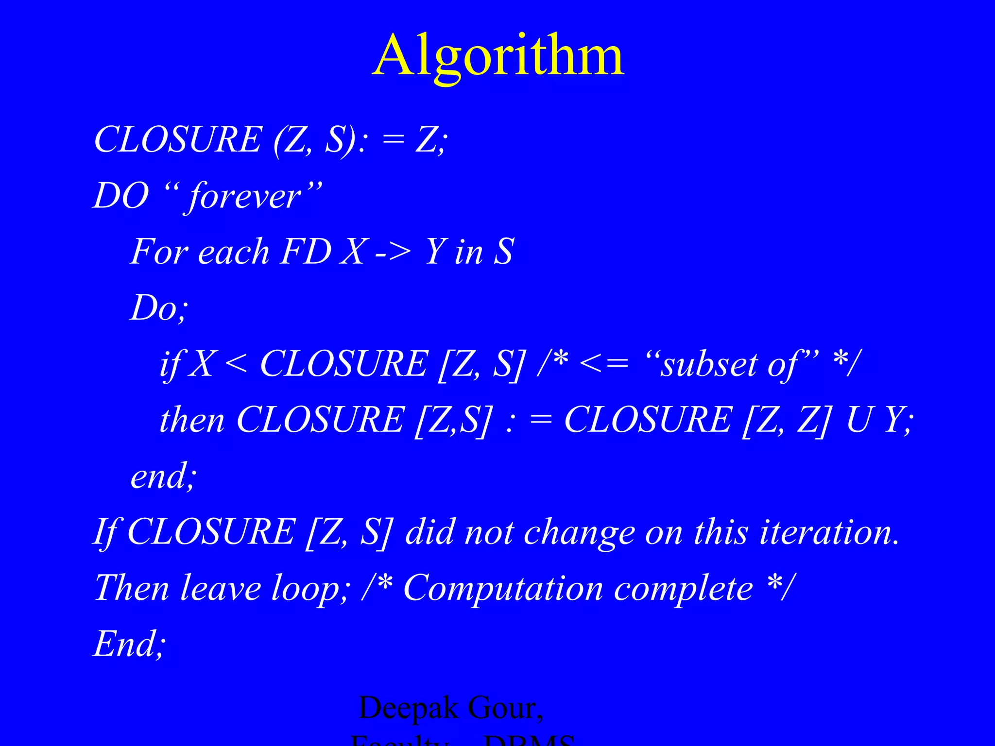 Algorithm
CLOSURE (Z, S): = Z;
DO “ forever”
For each FD X -> Y in S
Do;
if X < CLOSURE [Z, S] /* <= “subset of” */
then CLOSURE [Z,S] : = CLOSURE [Z, Z] U Y;
end;
If CLOSURE [Z, S] did not change on this iteration.
Then leave loop; /* Computation complete */
End;
Deepak Gour,

 
