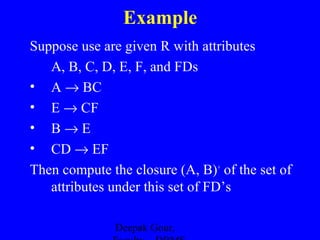 Example
Suppose use are given R with attributes
A, B, C, D, E, F, and FDs
• A → BC
• E → CF
• B→E
• CD → EF
Then compute the closure (A, B)+ of the set of
attributes under this set of FD’s
Deepak Gour,

 