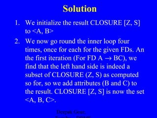 Solution
1. We initialize the result CLOSURE [Z, S]
to <A, B>
2. We now go round the inner loop four
times, once for each for the given FDs. An
the first iteration (For FD A → BC), we
find that the left hand side is indeed a
subset of CLOSURE (Z, S) as computed
so for, so we add attributes (B and C) to
the result. CLOSURE [Z, S] is now the set
<A, B, C>.
Deepak Gour,

 