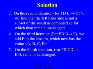 Solution
3. On the second iteration (for FD E → CF>.
we find that the left hand side is not a
subset of the result as computed so for,
which than remain unchanged.
4. On the third iteration (For FD B→ E), we
add E to the closure, which now has the
value <A, B, C, E>
5. On the fourth iteration, (for FD CD →
EF), remains unchanged.
Deepak Gour,

 