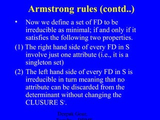 Armstrong rules (contd..)
•

Now we define a set of FD to be
irreducible as minimal; if and only if it
satisfies the following two properties.
(1) The right hand side of every FD in S
involve just one attribute (i.e., it is a
singleton set)
(2) The left hand side of every FD in S is
irreducible in turn meaning that no
attribute can be discarded from the
determinant without changing the
CLUSURE S+.
Deepak Gour,

 