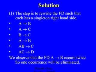 Solution
(1) The step is to rewrite the FD such that
each has a singleton right hand side.
•
A→B
•
A→C
•
B→C
•
A→B
•
AB → C
•
AC → D
We observe that the FD A → B occurs twice.
So one occurrence will be eliminated.
Deepak Gour,

 