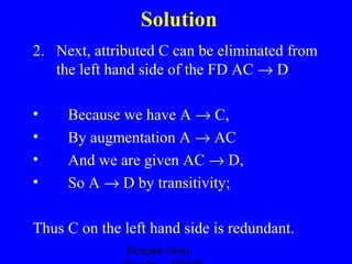 Solution
2. Next, attributed C can be eliminated from
the left hand side of the FD AC → D
•
•
•
•

Because we have A → C,
By augmentation A → AC
And we are given AC → D,
So A → D by transitivity;

Thus C on the left hand side is redundant.
Deepak Gour,

 