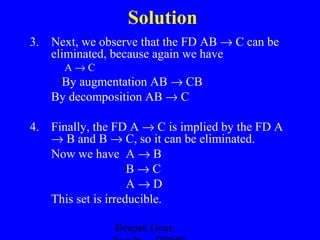 Solution
3. Next, we observe that the FD AB → C can be
eliminated, because again we have
A→C

By augmentation AB → CB
By decomposition AB → C
4. Finally, the FD A → C is implied by the FD A
→ B and B → C, so it can be eliminated.
Now we have A → B
B→C
A→D
This set is irreducible.
Deepak Gour,

 
