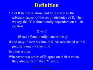 Definition
• Let R be the relation, and let x and y be the
arbitrary subset of the set of attributes of R. Then
we say that Y is functionally dependent on x – in
symbol.
X→Y
(Read x functionally determines y) –
If and only if each x value in R has associated with it
precisely one y value in R
In other words
Whenever two tuples of R agree on their x value,
they also agree on their Y value.
Deepak Gour,

 