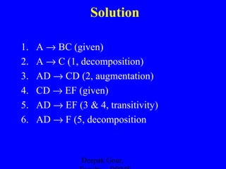 Solution
1.
2.
3.
4.
5.
6.

A → BC (given)
A → C (1, decomposition)
AD → CD (2, augmentation)
CD → EF (given)
AD → EF (3 & 4, transitivity)
AD → F (5, decomposition

Deepak Gour,

 