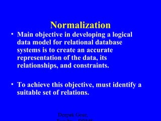 Normalization
• Main objective in developing a logical
data model for relational database
systems is to create an accurate
representation of the data, its
relationships, and constraints.
• To achieve this objective, must identify a
suitable set of relations.
Deepak Gour,

 