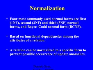 Normalization
• Four most commonly used normal forms are first
(1NF), second (2NF) and third (3NF) normal
forms, and Boyce–Codd normal form (BCNF).
• Based on functional dependencies among the
attributes of a relation.
• A relation can be normalized to a specific form to
prevent possible occurrence of update anomalies.
Deepak Gour,

 