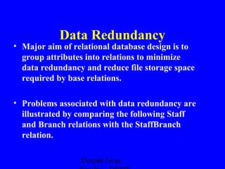 Data Redundancy
• Major aim of relational database design is to
group attributes into relations to minimize
data redundancy and reduce file storage space
required by base relations.
• Problems associated with data redundancy are
illustrated by comparing the following Staff
and Branch relations with the StaffBranch
relation.
Deepak Gour,

 
