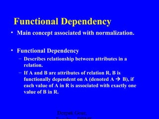 Functional Dependency
• Main concept associated with normalization.
• Functional Dependency
– Describes relationship between attributes in a
relation.
– If A and B are attributes of relation R, B is
functionally dependent on A (denoted A  B), if
each value of A in R is associated with exactly one
value of B in R.

Deepak Gour,

 