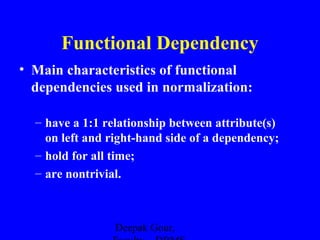 Functional Dependency
• Main characteristics of functional
dependencies used in normalization:
– have a 1:1 relationship between attribute(s)
on left and right-hand side of a dependency;
– hold for all time;
– are nontrivial.

Deepak Gour,

 