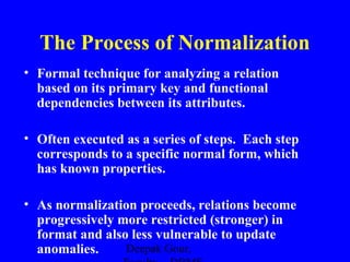 The Process of Normalization
• Formal technique for analyzing a relation
based on its primary key and functional
dependencies between its attributes.
• Often executed as a series of steps. Each step
corresponds to a specific normal form, which
has known properties.
• As normalization proceeds, relations become
progressively more restricted (stronger) in
format and also less vulnerable to update
Deepak Gour,
anomalies.

 