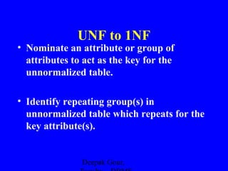 UNF to 1NF

• Nominate an attribute or group of
attributes to act as the key for the
unnormalized table.
• Identify repeating group(s) in
unnormalized table which repeats for the
key attribute(s).

Deepak Gour,

 