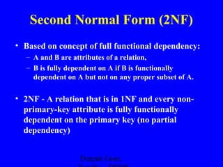 Second Normal Form (2NF)
• Based on concept of full functional dependency:
– A and B are attributes of a relation,
– B is fully dependent on A if B is functionally
dependent on A but not on any proper subset of A.

• 2NF - A relation that is in 1NF and every nonprimary-key attribute is fully functionally
dependent on the primary key (no partial
dependency)
Deepak Gour,

 