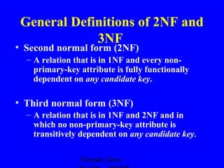 General Definitions of 2NF and
3NF

• Second normal form (2NF)

– A relation that is in 1NF and every nonprimary-key attribute is fully functionally
dependent on any candidate key.

• Third normal form (3NF)
– A relation that is in 1NF and 2NF and in
which no non-primary-key attribute is
transitively dependent on any candidate key.
Deepak Gour,

 