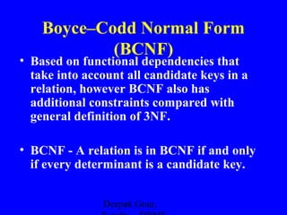 Boyce–Codd Normal Form
(BCNF)

• Based on functional dependencies that
take into account all candidate keys in a
relation, however BCNF also has
additional constraints compared with
general definition of 3NF.
• BCNF - A relation is in BCNF if and only
if every determinant is a candidate key.
Deepak Gour,

 