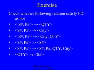 Exercise
Check whether following relation satisfy FD
as not
• < S#, P# > → <QTY>
• <S#, P#> → <City>
• < S#, P#> → <City, QTY>
• <S#, P#> → <S#>
• <S#, P#> → <S#, P#, QTY, City>
• <OTY> → <S#>
Deepak Gour,

 