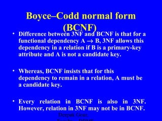 Boyce–Codd normal form
(BCNF)

• Difference between 3NF and BCNF is that for a
functional dependency A → B, 3NF allows this
dependency in a relation if B is a primary-key
attribute and A is not a candidate key.
• Whereas, BCNF insists that for this
dependency to remain in a relation, A must be
a candidate key.
• Every relation in BCNF is also in 3NF.
However, relation in 3NF may not be in BCNF.
Deepak Gour,

 