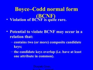 Boyce–Codd normal form
(BCNF)

• Violation of BCNF is quite rare.

• Potential to violate BCNF may occur in a
relation that:
– contains two (or more) composite candidate
keys;
– the candidate keys overlap (i.e. have at least
one attribute in common).
Deepak Gour,

 